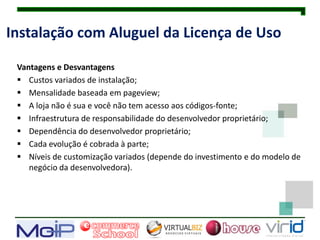 Instalação com Aluguel da Licença de Uso

 Vantagens e Desvantagens
  Custos variados de instalação;
  Mensalidade baseada em pageview;
  A loja não é sua e você não tem acesso aos códigos-fonte;
  Infraestrutura de responsabilidade do desenvolvedor proprietário;
  Dependência do desenvolvedor proprietário;
  Cada evolução é cobrada à parte;
  Níveis de customização variados (depende do investimento e do modelo de
    negócio da desenvolvedora).
 