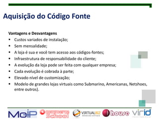 Aquisição do Código Fonte

 Vantagens e Desvantagens
  Custos variados de instalação;
  Sem mensalidade;
  A loja é sua e você tem acesso aos códigos-fontes;
  Infraestrutura de responsabilidade do cliente;
  A evolução da loja pode ser feita com qualquer empresa;
  Cada evolução é cobrada à parte;
  Elevado nível de customização;
  Modelo de grandes lojas virtuais como Submarino, Americanas, Netshoes,
    entre outros).
 