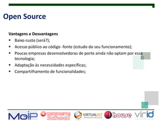 Open Source

 Vantagens e Desvantagens
  Baixo custo (será?);
  Acesso público ao código -fonte (estudo do seu funcionamento);
  Poucas empresas desenvolvedoras de porte ainda não optam por essa
    tecnologia;
  Adaptação às necessidades específicas;
  Compartilhamento de funcionalidades;
 