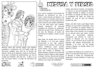 actiludis.com
PROGRAMA
NACIONAL DE
lectura
escritura
Y
Esc. Prim. Vicente Guerrero
Los Placeres del Oro, Gro.g o n z a l e z _ m o l i n a 7 9 @ h o t m a i l . c o m
PORhUNhMODELOhEDUCATIVO
Sinhmemorizar,hsinhgritos,hsinhmiedo...
máshhumanohyhSINhEXÁMENES
Mtro.hJesúshGonzálezhMolina
MEDUSA Y PERSEOMEDUSA Y PERSEOMITOSMITOS
GRIEGOSGRIEGOS
Medusay vieney dely nombrey griegoy quey significay
guardianay oy protectora.y Eray unay bellay mujery dey
hermososy cabellosy quey vivíay eny ely temploy dey
Ateneaxydiosaydeylaysabiduría.yDadaysuyhermosuraxy
teníay grany cantidady dey pretendientesy unoy dey losy
cualesyfueyPoseidónxydiosydelymar.yyAyellayyyaysusy
dosy hermanasy Estenoy yy Euríaley lesy llamabany lasy
gorgonas.
Unay nochexy Poseidóny enamoradoy dey
Medusaxy sey transformóy eny avexy yy
fueronyyjuntosytemploydeyAtenea.yAylay
diosayAteneaynoyleygustóynadayqueysey
usaraysuytemployconyotrosyfinesyqueynoy
fueranyparaylosyqueyestabaydestinadoxy
yy fuey pory estay razóny quey molestaxy
Ateneay transformóy lay hermosay
cabelleray dey Medusay eny serpientes.y
AdemásydeyesteyhorrorxyAteneaydioyay
losy ojosy dey Medusaxy ely podery dey
transformaryenypiedrayaytodosycuantoy
mirase.
Másy tardexy losy diosesy vierony ely horrory
dey Medusay yy ely maly quey estabay
provocandoy yy pory elloy quisierony
acabaryconyelymonstruo.yFueyelyreyydey
Sérifosxy Polidectesxy quieny decidióy
enviary Perseoxy hijoy dey Zeusy yy Dánaexy
paray quey mataray ay Medusa.y Losy
diosesyquisieronyayudaryaylaymuerteydey
Medusayyydieronyalgunosyútilesyregalosy
ayPerseo.yHermesxydiosydeylasyfronterasy
yylosyviajerosxyleyofrecióyunasysandaliasy
aladasyyyunaycapaydeyinvisibilidad.y
Hadesxydiosydeylosymuertosxyunayespadaxy
unycascoyyyunyescudoyespejado.yAteneay
ley regalóy tambiény suy espejo.y Ely escudoy
deyHadesyyyelyespejoydeyAteneaxyteníany
lay propiedady dey dejary very todosy losy
objetosxy siny quey ely quey losy llevabay
pudieseyseryvisto.
Perseoxydeyesteymodoxypudoyllegaryhastay
Medusaysinyqueyestayloypercibiesexyparay
noy sery convertidoy eny piedray Perseoy yay
dentroydeylaycasaydeyMedusaycaminabay
haciayatrásyeyibaymirandoyconyelyespejoy
eny suy escudoy paray quey darsey cuentay
dóndey sey encontrabay Medusa.y
Conducidoy pory Ateneay ley cortóy lay
cabezay ay Medusay cony susy propiasy
manos.yyEnyelymomentoydeylaymuerteydey
Medusaxy ellay estabay embarazaday dey
Poseidóny yy aly morirxy dey susy sangrey
nacierony Pegasoxy ely caballoy aladoy yy ely
giganteyChrisaor.
LaycabezaydeyMedusayseyconvirtióyenyuny
trofeoymuyypreciadoyparayPerseoxyyayquey
loy llevabay ay todasy susy expedicionesxy
sirviéndosey ély paray petrificary ay todosy susy
enemigos.
 