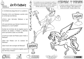 ActividadesMITOSMITOS
GRIEGOSGRIEGOS
2.PContestaPlasPpreguntasPenPtuPcuaderno:
DescribePcómoPeraPMedusaPcuandoPvivíaP
enPelPtemploPdePAtenea.
¿CómoP eranP llamadaP MedusaP yP susP
hermanas?
¿PorPquéPpiensasPquePAteneaPtransformóPaP
MedusaPenPunPserPhorrible?
EscribePlosPnombresPdePlosPregalosPquePleP
hicieronP losP diosesP aP PerseoP yP describeP
paraPquéPservíaPcadaPunoPdePellos.
¿CuálPfuePelPplanPdePPerseoPparaPmatarPaP
Medusa?
¿QuéP hizoP PerseoP conP laP cabezaP deP
Medusa?
¿QuéPnacióPdePlaPsangrePdePMedusa?
¿QuéPharíasPtúPsiPtuvierasPlosPregalosPquePleP
dioPHermesPaPPerseo?
actiludis.com
PROGRAMA
NACIONAL DE
lectura
escritura
Y
Esc. Prim. Vicente Guerrero
Los Placeres del Oro, Gro.
g o n z a l e z _ m o l i n a 7 9 @ h o t m a i l . c o m
PORhUNhMODELOhEDUCATIVO
Sinhmemorizar,hsinhgritos,hsinhmiedo...
máshhumanohyhSINhEXÁMENES
Mtro.hJesúshGonzálezhMolina
MEDUSA Y PERSEOMEDUSA Y PERSEOUnPacrósticoPesPunaPcomposiciónPpoéticaPoP
normalPenPlaPquePlasPletrasPiniciales3PmediasP
oPfinalesPdePcadaPversoPuPoración3PleídasPenP
sentidoPvertical3PformanPunPvocablo.
A
C
R
O
S
T
I
C
O
A
C
R
O
S
T
I
C
O
3.PEscribePacrósticosPutilizandoPlosPnombresP
dePHermesPyPPegaso3PutilizaPadjetivosPenP
cadaPenunciado.PPuedesPutilizarPrimas.
PEGASO
HERMES
 
