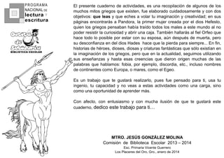 ElHpresenteHcuadernoHdeHactividades2HesHunaHrecopilaciónHdeHalgunosHdeHlosH
muchosHmitosHgriegosHqueHexisten2HfueHelaboradoHcuidadosamenteHyHconHdosH
objetivos:Hque leasHyHqueHechesHaHvolarHtuHimaginaciónHyHcreatividad;HenHsusH
páginasHencontrarásHaHPandora2HlaHprimerHmujerHcreadaHporHelHdiosHHefesto2H
quienHlosHgriegosHpensabanHhabíaHtraídoHtodosHlosHmalesHaHesteHmundoHalHnoH
poderHresistirHlaHcuriosidadHyHabrirHunaHcaja1HTambiénHhallarásHalHfielHOrfeoHqueH
haceHtodoHloHposibleHporHestarHconHsuHesposa2HaúnHdespuésHdeHmuerta2HperoH
suHdesconfianzaHenHdelHdiosHHadesHHhaceHqueHlaHpierdaHparaHsiempre111HEnHfin2H
historiasHdeHhéroes2Hdioses2HdiosasHyHcriaturasHfantásticasHqueHsóloHexistíanHenH
laHimaginaciónHdeHlosHgriegos2HperoHqueHenHlaHactualidad2HseguimosHutilizandoH
susH enseñanzasH yH hastaH esasH creenciasH queH dieronH origenH muchasH deH lasH
palabrasHqueHhablamos:Hfobia2HporHejemplo2Hdiscordia2Hetc12HinclusoHnombresH
deHcontinentesHcomoHEuropa2HoHmares2HcomoHelHEgeo1
EsH unH trabajoH queH teH gustaráH realizarlo2H puesH fueH pensadoH paraH ti2H usaH tuH
ingenio2H tuH capacidadH yH noH veasH aH estasH actividadesH comoH unaH carga2H sinoH
comoHunaHoportunidadHdeHaprenderHmás1
ConH afecto2H conH entusiasmoH yH conH muchaH ilusiónH deH queH teH gustaráH esteH
cuaderno2HdedicoHesteHtrabajoHparaHti…
MTRO. JESÚS GONZÁLEZ MOLINA
ComisiónHHdeHHBibliotecaHHEscolarHHV–4GH–HV–4L
Esc1HPrimariaHVicenteHGuerrero
LosHPlaceresHdelHOro2HGro12HeneroHdeHV–4L
PROGRAMA
NACIONAL DE
lectura
escritura
Y
 