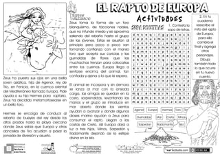 actiludis.com
PROGRAMA
NACIONAL DE
lectura
escritura
Y
Esc. Prim. Vicente Guerrero
Los Placeres del Oro, Gro.g o n z a l e z _ m o l i n a 7 9 @ h o t m a i l . c o m
PORhUNhMODELOhEDUCATIVO
Sinhmemorizar,hsinhgritos,hsinhmiedo...
máshhumanohyhSINhEXÁMENES
Mtro.hJesúshGonzálezhMolina
MITOSMITOS
GRIEGOSGRIEGOS
EL RAPTO DE EUROPAEL RAPTO DE EUROPA
Actividades
ZeusH haH puestoH susH ojosH enH unaH bellaH
jovenH asiáticaRH hijaH deH AgenorRH reyH deH
TiroRH enH FeniciaRH enH laH cuencaH orientalH
delHMediterráneoHllamadaHEuropa2HPideH
ayudaHaHsuHhijoHHermesHparaHHraptarlaRH
ZeusHhaHdecididoHmetamorfosearseHenH
unHbelloHtoro2H
HermesH seH encargaH deH conducirH alH
rebañoH deH bueyesH delH reyH desdeH losH
altosH pradosH hastaH laH playaH cercanaH
dondeH ZeusH sabíaH queH EuropaH yH otrasH
doncellasH deH TiroH acudíanH aH pasarH laH
jornadaHdeHdiversiónHyHasueto2
ZeusH tomaH laH formaH deH unH toroH
blanquísimoRH deH faccionesH noblesRH
queHnoHinfundeHmiedoHyHseHaproximaH
saliendoH delH rebañoH hastaH elH grupoH
deH lasH jóvenes2H ÉstasH seH asustanH alH
principioH peroH pocoH aH pocoH vanH
tomandoH confianzaH conH elH mansoH
toroH queH aceptaH susH cariciasH yH lasH
guirnaldasH deH floresH queH lasH
muchachasHtrenzanHparaHcolocarlasH
entreH losH cuernos2H EuropaH llegaH aH
sentarseH encimaH delH animalRH tanH
confiadaHyHajenaHaHloHqueHleHespera2H
ElHanimalHseHincorporaHyHsinHdemoraH
seH lanzaH alH marH conH laH ansiadaH
cargaRH lasH amigasH seH quedanH enH laH
costaRH sorprendidasRH levantandoH lasH
manosH yH elH grupoH seH introduceH enH
marH abiertoH dondeH losH vientosH
ayudanHaHavanzarHyHdondeHalgunosH
diosesH marinoH ayudanH aH ZeusH paraH
consumarH elH rapto2H LleganH aH lasH
costasH deH Creta2H AllíH EuropaH daráH aH
luzH aH tresH hijosRH MinosRH SarpedónH yH
RadamantisH dejandoH asíH laH estirpeH
divinaHenHlaHisla2
SOPA DE LETRASSOPA DE LETRAS
G2HContestaHlaH
sopaHdeHletras2
H
I2HEnHtuH
cuadernoH
reescribeHelH
mitoHdelHraptoH
deHEuropaRH
paraHelloH
cambiaHelH
finalHyHagregaH
otrosH
personajes2H
DibujaH
tambiénHtodoH
loHqueHocurreH
enHtuHnuevoH
cuento2H
HAgenorHHHHHEuropaHHHHHHHermesHHHHToroHHHHTiro
HHHHGuirnaldasHHHHHHHMarHHHHHHCretaHHHHHMinosH
HHHHHHSarpedonHHHHHHHRadamantisHHHHHHHHIsla
 
