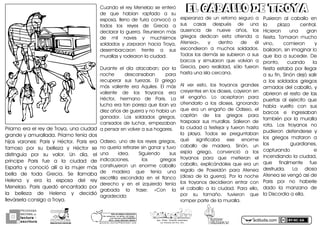 PROGRAMA
NACIONAL DE
lectura
escritura
Y
Esc. Prim. Vicente Guerrero
Los Placeres del Oro, Gro.g o n z a l e z _ m o l i n a 7 9 @ h o t m a i l . c o m
PORhUNhMODELOhEDUCATIVO
Sinhmemorizar,hsinhgritos,hsinhmiedo...
máshhumanohyhSINhEXÁMENES
Mtro.hJesúshGonzálezhMolina MITOSMITOS
GRIEGOSGRIEGOS
EL CABALLO DE TROYAEL CABALLO DE TROYA
PríamoUeraUelUreyUdeUTroyaAUunaUciudadU
grandeUyUamuralladañUPríamoUteníaUdosU
hijosU varones:U ParisU yU HéctorñU ParisU eraU
famosoU porU suU bellezaU yU HéctorU seU
distinguíaU porU suU valorñU UnU díaAU elU
príncipeU ParisU fueU aU laU ciudadU deU
EspartaU yU conocióU allíU aU laU mujerU másU
bellaU deU todaU GreciañU SeU llamabaU
HelenaU yU eraU laU esposaU delU reyU
MenelaoñU ParisU quedóU encantadoU porU
laU bellezaU deU HelenaU yU decidióU
llevárselaUconsigoUaUTroyañ
actiludis.com
CuandoUelUreyUMenelaoUseUenteróU
deU queU habíanU raptadoU aU suU
esposaAU llenoU deU furiaU convocóUaU
todosU losU reyesU deU GreciaU aU
declararUlaUguerrañUReunieronUmásU
deU milU navesU yU muchísimosU
soldadosU yU zarparonU haciaU TroyaAU
desembarcaronU frenteU aU susU
murallasUyUrodearonUlaUciudadñ
DuranteU elU díaU atacaban;U porU laU
nocheU descansabanU paraU
recuperarU susU fuerzasñU ElU griegoU
másU valienteU eraU AquilesñU ElU másU
valienteU deU losU troyanosU eraU
HéctorAU hermanoU deU ParisñU LaU
luchaUeraUtanUparejaUqueUibanUyaU
diezUañosUdeUguerraUyUnoUhabíaUunU
ganadorñU LosU soldadosU griegosAU
cansadosUdeUlucharAUempezabanU
aUpensarUenUvolverUaUsusUhogaresñ
OdiseoAU unoU deU losU reyesU griegosAU
noUqueríaUretirarseUsinUganarUyUtuvoU
unaU ideañU SiguiendoU susU
indicacionesAU losU griegosU
construyeronU unU enormeU caballoU
deU maderaU queU teníaU unaU
escotillaU escondidaU enU elU flancoU
derechoU yU enU elU izquierdoU teníaU
grabadaU laU frase:U «ConU laU
agradecidaUU
esperanzaU deU unU retornoU seguroU aU
susU casasU despuésU deU unaU
ausenciaU deU nueveU añosAU losU
griegosU dedicanU estaU ofrendaU aU
Atenea»AU yU dentroU deU élU
escondieronU aU muchosU soldadosñU
TodosUlosUdemásUseUsubieronUaUsusU
barcosU yU simularonU queU volvíanU aU
GreciaAU peroU realidadAU sóloU fueronU
hastaUunaUislaUcercanañ
AlU verU estoAU losU troyanosU grandesU
creyentesUenUlosUdiosesAUcayeronUenU
elU engañoñU LoU aceptaronU paraU
ofrendarloU aU losU diosesAU ignorandoU
queU eraU unU engañoU deU OdiseoAU elU
capitánU deU losU griegosU paraU
traspasarU susU murallasñU SalieronU deU
laUciudadUaUfestejarUyUfueronUhastaU
laU playañU TodosU seU preguntabanU
quéU significabaU eseU enormeU
caballoU deU maderañU SinónAU unU
espíaU griegoAU convencióU aU losU
troyanosU paraU queU metieranU elU
caballoAU explicándolesU queU eraU unU
regaloU deU PoseidónU paraU AteneaU
CdiosaU deU laU guerraRñU PorU laU nocheU
losU troyanosU decidieronU entrarU conU
elU caballoU aU laU ciudadñU ParaU elloAU
porU suU tamañoñU tuvieronU queU
romperUparteUdeUlaUmurallañ
PusieronU alU caballoU enU
laU plazaU centralñU
HicieronU unaU granU
fiestañU TomaronU muchoU
vinoAU comieronU yU
bailaronAUsinUimaginarUloU
queUibaUaUsucederñUDeU
prontoAU cuandoU laU
fiestaUestabaU porUllegarU
aUsuUfinAUSinónUdejóUsalirU
aU losU soldadosU griegosU
armadosUdelUcaballoAUyU
abrieronUelUrestoUdeUlasU
puertasU alU ejércitoU queU
habíaU vueltoU conU susU
barcosU eU ingresabanU
tambiénU porU laU murallaU
rotañU LosU troyanosU noU
pudieronU defenderseU yU
losU griegosU mataronU aU
losU guardianesAU
capturandoU eU
incendiandoUlaUciudadAU
queU finalmenteU fueU
destruidañU LaU diosaU
AteneaUseUvengóUasíUdeU
ParisU porU noU haberleU
dadoU laU manzanaU deU
laUDiscordiaUaUellañ
 