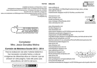 actiludis8com
PROGRAMA
NACIONAL DE
lectura
escritura
Y
Esc. Prim. Vicente Guerrero
Los Placeres del Oro, Gro.
g o n z a l e z _ m o l i n a 7 9 @ h o t m a i l . c o m
PORhUNhMODELOhEDUCATIVO
Sinhmemorizar,hsinhgritos,hsinhmiedo...
máshhumanohyhSINhEXÁMENES
Mtro.hJesúshGonzálezhMolina
Compilador:v
Mtro8vJesúsvGonzálezvMolina
Para la realización de este material didáctico
fue necesario consultar textos y colocar
imágenes de diferentes sitios en internet, que se
anexan en esta página, todo ello para usos
educativos y sin ánimo de lucro.
Comisión4de4Biblioteca4Escolar420134-42014
TEXTOS
sinalefa48wordpress8comkleyendasFyFmitosk
mitologiadivina8blogspot8mxk4EE9k55klosF54FtrabajosFdeFhercules8html
www8ehowenespanol8comkproyectosF54FtrabajosFherculesFinfo_4VVE49k
boj8pntic8mec8esk~aalamillk4_europa8htm
www8eFtorredebabel8comkMitologiakmitosFheroesFgriegoskAquilesFheroesFFC88htm
andradesalazar8blogspot8mxk
es8wikipedia8org
DIBUJOS
www8yodibujo8es
www8rogertallada8comkfileskblogkil8lustracionskngk_teseu_col8jpg
www8ejercito8mde8es
nuestranavetic8blogspot8mxk4E54k5EkorfeoFyFeuridice8html
virtuosocivico8com
www8picstopin8com
pinake8wordpress8com
www8midisegni8itkEspkfabulas8shtml
www8colorearjunior8com
www8dibujospedia8com
fanstbe8blogspot8mx
www8deviantart8com
artecontacto8blogspot8mxk4E5EkEPklaFguerraFdeFtroya8html
didaskalosFjuanjocastro8blogspot8mx
aragonesasi8comkelfoskE8klE4EI5ge8htm
miguelferrarotger8blogspot8mxk4EE8kEPkhrculesFyFlaFhidraFdeFlerna8html
aulaeninternet8wikispaces8comkVIII
teachers8sduhsd8k548ca8uskesullivankPeriod14E%kJeremykpictures8htm
mentamaschocolate8blogspot8mx
www8ahiva8info
www8dibujosa8com
mexicoparalosninos8com8mx
andradesalazar8blogspot8com
www8sellosdcaucho8com
illustrationart8blogspot8com
literaturahistoriarte8wordpress8com
www8ahiva8info
www8lannaronca8it
www8guiadegrecia8comkgeneralkteatro8html
funnyFpictures8feedio8net
ilustradamentehablando8blogspot8mxk4E5EkEIklaFguerraFdeFtroyaforFkids8html
 