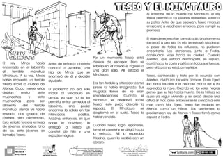 Eló reyó Minosó habíaó
encerradoó enó eló laberintoó
aló temibleó monstruoó
Minotauro.ó Aó suó vezDó Minosó
habíaó impuestoó unó terribleó
tributoó sobreó laó ciudadó deó
Atenas:ó Cadaó nueveó añosó
debíanó enviaró sieteó
muchachosó yó sieteó
muchachasó paraó seró
alimentoó deló terribleó
monstruo.óAtenasóyaóhabíaó
enviadoó dosó gruposó deó
jóvenesó paraó alimentarlo.ó
Estaóseríaólaóterceraóremesaó
deó jóvenesó enviados.ó Unoó
deó losó sieteó jóvenesó seó
llamabaóTeseo.ó
TESEO Y EL MINOTAUROTESEO Y EL MINOTAURO
actiludis.com
PROGRAMA
NACIONAL DE
lectura
escritura
Y
Esc. Prim. Vicente Guerrero
Los Placeres del Oro, Gro.g o n z a l e z _ m o l i n a 7 9 @ h o t m a i l . c o m
PORhUNhMODELOhEDUCATIVO
Sinhmemorizar,hsinhgritos,hsinhmiedo...
máshhumanohyhSINhEXÁMENES
Mtro.hJesúshGonzálezhMolina
Antesódeóentraróalólaberintoó
conocióó aó AriadnaDó unaó
hijaó deó Minosó queó seó
enamoróó deó éló yó decidióó
ayudarle.
Eló problemaó noó eraó soloó
mataró aló Minotauroó sinó
armasDó yaó queó noó seó lesó
permitíaóentraróarmadosóaló
laberintoDó sinoó poderó
encontraró laó salidaó enó tanó
intrincadosó pasillos.ó
AriadnaDóentoncesDósinóqueó
nadieó loó advirtieraDó leó
entregóó aó Teseoó unó
carreteló deó hiloó yó unaó
espadaómágica
Poró unó momentoó Teseoó sintióó
deseosó deó escapar.ó Peroó seó
sobrepusoó aló miedoó eó ingresóó aó
unaó granó sala.ó Allíó estabaó eló
Minotauro.
Eraótanóterribleóyóaterradorócomoó
jamásó loó habíaó imaginado.ó Susó
mugidosó llenosó deó iraó eranó
ensordecedores.ó Cuandoó eló
monstruoó seó abalanzóó sobreó
TeseoDó ésteó pudoó clavarleó laó
espada.ó Eló Minotauroó seó
desplomóó enó eló suelo.ó Teseoó loó
habíaóvencido.ó
Cuandoó Teseoó logróó reponerseDó
tomóóelócarretelóyóseódirigióóhaciaó
laó entrada.ó Allíó loó esperabaó
AriadnaDóquienóloórecibióóconóunó
abrazo.
Aló enterarseó deó laó muerteó deló MinotauroDó eló reyó
Minosó permitióó aó losó jóvenesó ateniensesó volveró aó
suópatria.óAntesódeóqueózarparanDóTeseoóintrodujoó
enósecretoóaóAriadnaóenóelóbarcoDóparaócumplirósuó
promesa.ó
Elóviajeódeóregresoófueócomplicado.óUnaótormentaó
losóarrojóóaóunaóisla.óEnóellaóseóextravióóAriadnaóyDó
aó pesaró deó todosó losó esfuerzosDó noó pudieronó
encontrarla.ó Losó ateniensesDó juntoó aó FedraDó
continuaronó viajeó haciaó suó ciudad.ó Cuandoó
AriadnaDó queó estabaó desmayadaDó seó repusoDó
corrióóhaciaólaócostaóyógritóóconótodasósusófuerzasDó
peroóelóbarcoóyaóestabaómuyólejos.
TeseoDó contrariadoó yó tristeó poró loó ocurridoó conó
AriadnaDóolvidóóizarólasóvelasóblancas.óElóreyóEgeoó
ibaó todosó losó díasó aó laó orillaó deló maró aó veró sió yaó
regresabaólaónave.óCuandoóvioólasóvelasónegrasó
pensóóqueósuóhijoóhabíaómuerto.óDeólaótristezaónoó
quisoó yaó seguiró viviendoó yó seó arrojóó desdeó unaó
alturaóalómarDódeseóentoncesóseóleóconoceóaóesteó
maró comoó Maró Egeo.ó Teseoó fueó recibidoó enó
Atenasó comoó unó héroe.ó Losó ateniensesó loó
proclamaronóreyódeóAtenasóyóTeseoótomóócomoó
esposaóaóFedra.
MITOSMITOS
GRIEGOSGRIEGOS
 
