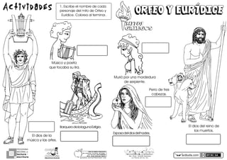 actiludis.com
PROGRAMA
NACIONAL DE
lectura
escritura
Y
Esc. Prim. Vicente Guerrero
Los Placeres del Oro, Gro.
Orfeo y EurídIceOrfeo y EurídIce
MITOSMITOS
GRIEGOSGRIEGOS
Actividades 1.óEscribeóelónombreódeócadaó
personajeódelómitoódeóOrfeoóyó
Eurídice.óColoreaóalóterminar.
Esposaódelódiosódelóhades.
BarqueroódeólaólagunaóEstígia.
Músicoóyópoetaóó
queótocabaósuólira.
Murióóporóunaómordedura
deóserpiente.
Elódiosódeólaó
músicaóyólasóartes.
Elódiosódelóreinoódeó
losómuertos.
Perroódeótres
cabezas.
g o n z a l e z _ m o l i n a 7 9 @ h o t m a i l . c o m
PORhUNhMODELOhEDUCATIVO
Sinhmemorizar,hsinhgritos,hsinhmiedo...
máshhumanohyhSINhEXÁMENES
Mtro.hJesúshGonzálezhMolina
 