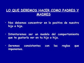 LO QUE DEBEMOS HACER COMO PADRES Y MADRES Nos debemos concentrar en lo positivo de nuestro hijo o hija. Intentaremos ser un modelo del comportamiento que te gustaría ver en tu hijo o hija. Seremos consistentes con las reglas que imponemos. 