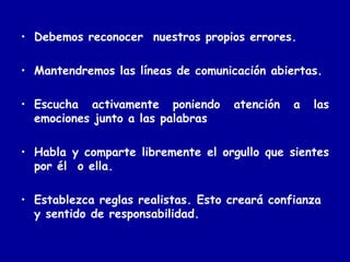 Debemos reconocer  nuestros propios errores. Mantendremos las líneas de comunicación abiertas. Escucha activamente poniendo atención a las emociones junto a las palabras Habla y comparte libremente el orgullo que sientes por él  o ella. Establezca reglas realistas. Esto creará confianza y sentido de responsabilidad. 