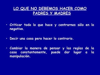 LO QUE NO DEBEMOS HACER COMO PADRES Y MADRES Criticar todo lo que hace y centrarnos sólo en lo negativo. Decir una cosa pero hacer lo contrario.  Cambiar la manera de pensar y las reglas de la casa constantemente, puede dar lugar a la manipulación. 