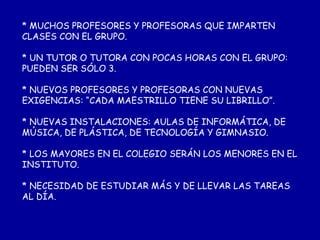 * MUCHOS PROFESORES Y PROFESORAS QUE IMPARTEN CLASES CON EL GRUPO. * UN TUTOR O TUTORA CON POCAS HORAS CON EL GRUPO: PUEDEN SER SÓLO 3. * NUEVOS PROFESORES Y PROFESORAS CON NUEVAS EXIGENCIAS: “CADA MAESTRILLO TIENE SU LIBRILLO”. * NUEVAS INSTALACIONES: AULAS DE INFORMÁTICA, DE MÚSICA, DE PLÁSTICA, DE TECNOLOGÍA Y GIMNASIO. * LOS MAYORES EN EL COLEGIO SERÁN LOS MENORES EN EL INSTITUTO. * NECESIDAD DE ESTUDIAR MÁS Y DE LLEVAR LAS TAREAS AL DÍA. 