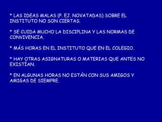 * LAS IDEAS MALAS (P. EJ. NOVATADAS) SOBRE EL INSTITUTO NO SON CIERTAS. * SE CUIDA MUCHO LA DISCIPLINA Y LAS NORMAS DE CONVIVENCIA. * MÁS HORAS EN EL INSTITUTO QUE EN EL COLEGIO. * HAY OTRAS ASIGNATURAS O MATERIAS QUE ANTES NO EXISTÍAN. * EN ALGUNAS HORAS NO ESTÁN CON SUS AMIGOS Y AMIGAS DE SIEMPRE.     