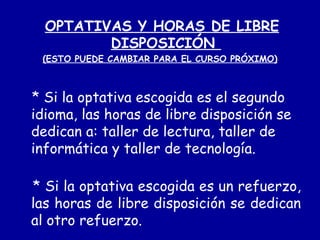 OPTATIVAS Y HORAS DE LIBRE DISPOSICIÓN  (ESTO PUEDE CAMBIAR PARA EL CURSO PRÓXIMO) * Si la optativa escogida es el segundo idioma, las horas de libre disposición se dedican a: taller de lectura, taller de informática y taller de tecnología. * Si la optativa escogida es un refuerzo, las horas de libre disposición se dedican al otro refuerzo. 