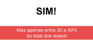 SIM!
Mas apenas entre 30 a 40%
do total dos testes!
 