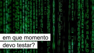 em que momento
devo testar?
 