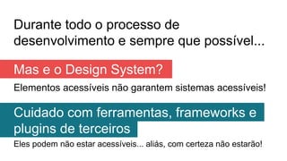 Durante todo o processo de
desenvolvimento e sempre que possível...
Elementos acessíveis não garantem sistemas acessíveis!
Mas e o Design System?
Cuidado com ferramentas, frameworks e
plugins de terceiros
Eles podem não estar acessíveis... aliás, com certeza não estarão!
 