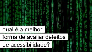qual é a melhor
forma de avaliar defeitos
de acessibilidade?
 