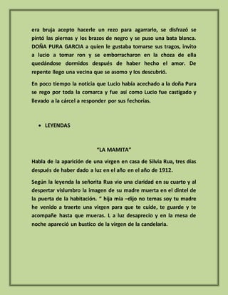 era bruja acepto hacerle un rezo para agarrarlo, se disfrazó se
pintó las piernas y los brazos de negro y se puso una bata blanca.
DOÑA PURA GARCIA a quien le gustaba tomarse sus tragos, invito
a lucio a tomar ron y se emborracharon en la choza de ella
quedándose dormidos después de haber hecho el amor. De
repente llego una vecina que se asomo y los descubrió.
En poco tiempo la noticia que Lucio había acechado a la doña Pura
se rego por toda la comarca y fue así como Lucio fue castigado y
llevado a la cárcel a responder por sus fechorías.
 LEYENDAS
“LA MAMITA”
Habla de la aparición de una virgen en casa de Silvia Rua, tres días
después de haber dado a luz en el año en el año de 1912.
Según la leyenda la señorita Rua vio una claridad en su cuarto y al
despertar vislumbro la imagen de su madre muerta en el dintel de
la puerta de la habitación. “ hija mia –dijo no temas soy tu madre
he venido a traerte una virgen para que te cuide, te guarde y te
acompañe hasta que mueras. L a luz desaprecio y en la mesa de
noche apareció un bustico de la virgen de la candelaria.
 