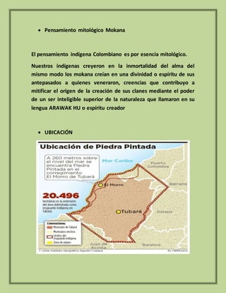  Pensamiento mitológico Mokana
El pensamiento indígena Colombiano es por esencia mitológico.
Nuestros indígenas creyeron en la inmortalidad del alma del
mismo modo los mokana creían en una divinidad o espíritu de sus
antepasados a quienes veneraron, creencias que contribuyo a
mitificar el origen de la creación de sus clanes mediante el poder
de un ser inteligible superior de la naturaleza que llamaron en su
lengua ARAWAK HU o espíritu creador
 UBICACIÓN
 