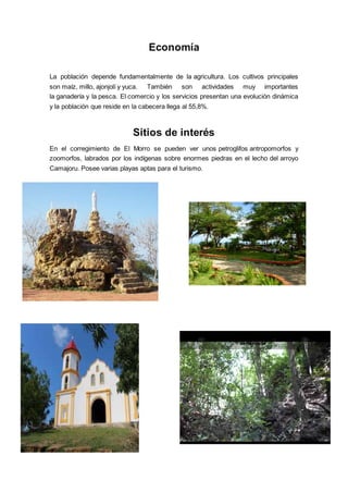 Economía
La población depende fundamentalmente de la agricultura. Los cultivos principales
son maíz, millo, ajonjolí y yuca. También son actividades muy importantes
la ganadería y la pesca. El comercio y los servicios presentan una evolución dinámica
y la población que reside en la cabecera llega al 55,8%.
Sitios de interés
En el corregimiento de El Morro se pueden ver unos petroglifos antropomorfos y
zoomorfos, labrados por los indígenas sobre enormes piedras en el lecho del arroyo
Camajoru. Posee varias playas aptas para el turismo.
 