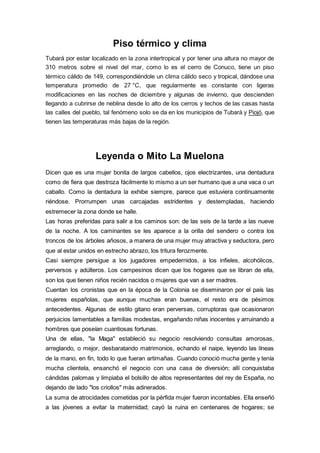Piso térmico y clima
Tubará por estar localizado en la zona intertropical y por tener una altura no mayor de
310 metros sobre el nivel del mar, como lo es el cerro de Conuco, tiene un piso
térmico cálido de 149, correspondiéndole un clima cálido seco y tropical, dándose una
temperatura promedio de 27 °C, que regularmente es constante con ligeras
modificaciones en las noches de diciembre y algunas de invierno, que descienden
llegando a cubrirse de neblina desde lo alto de los cerros y techos de las casas hasta
las calles del pueblo, tal fenómeno solo se da en los municipios de Tubará y Piojó, que
tienen las temperaturas más bajas de la región.
Leyenda o Mito La Muelona
Dicen que es una mujer bonita de largos cabellos, ojos electrizantes, una dentadura
como de fiera que destroza fácilmente lo mismo a un ser humano que a una vaca o un
caballo. Como la dentadura la exhibe siempre, parece que estuviera continuamente
riéndose. Prorrumpen unas carcajadas estridentes y destempladas, haciendo
estremecer la zona donde se halle.
Las horas preferidas para salir a los caminos son: de las seis de la tarde a las nueve
de la noche. A los caminantes se les aparece a la orilla del sendero o contra los
troncos de los árboles añosos, a manera de una mujer muy atractiva y seductora, pero
que al estar unidos en estrecho abrazo, los tritura ferozmente.
Casi siempre persigue a los jugadores empedernidos, a los infieles, alcohólicos,
perversos y adúlteros. Los campesinos dicen que los hogares que se libran de ella,
son los que tienen niños recién nacidos o mujeres que van a ser madres.
Cuentan los cronistas que en la época de la Colonia se diseminaron por el país las
mujeres españolas, que aunque muchas eran buenas, el resto era de pésimos
antecedentes. Algunas de estilo gitano eran perversas, corruptoras que ocasionaron
perjuicios lamentables a familias modestas, engañando niñas inocentes y arruinando a
hombres que poseían cuantiosas fortunas.
Una de ellas, "la Maga" estableció su negocio resolviendo consultas amorosas,
arreglando, o mejor, desbaratando matrimonios, echando el naipe, leyendo las líneas
de la mano, en fin, todo lo que fueran artimañas. Cuando conoció mucha gente y tenía
mucha clientela, ensanchó el negocio con una casa de diversión; allí conquistaba
cándidas palomas y limpiaba el bolsillo de altos representantes del rey de España, no
dejando de lado "los criollos" más adinerados.
La suma de atrocidades cometidas por la pérfida mujer fueron incontables. Ella enseñó
a las jóvenes a evitar la maternidad; cayó la ruina en centenares de hogares; se
 