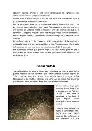 agotaron ingentes fortunas y vino como consecuencia la depravación, las
enfermedades venéreas y esposas abandonadas.
Cuando murió la disoluta "maga", la casa se llenó de un olor nauseabundo, hasta el
punto de tener que abandonarla de inmediato.
Una de las mujeres preferidas por la muerta se arriesgó a quedarse aquella noche
para recoger algunos utensilio, trajes y joyas. Apenas apagó la bujía para acostarse,
una bandada de vampiros invadió la estancia y una voz cavernosa se oyó en el
dormitorio: "...tengo que vengarme de los hombres jugadores y perniciosos! malditos!,
!de las mujeres livianas y descocadas! !estarán conmigo en el infierno!,! soy la
muelona!..."
La indefensa mujer no podía prender el candil porque el aleteo de los quirópteros
apagaba la yesca, a la vez que le azotaban la cara. Ya desesperada y horrorizada
salió gateando a la calle para contar alarmada lo que acababa de presenciar.
Las autoridades tuvieron que prender fuego a la casa maldita para dar paz y
tranquilidad a los vecinos quienes vivían inquietos y mortificados con aquella casa de
escándalos y vicios.
Piedra pintada
“La subida al Cielo es bastante escalonada y dificultosa, así como la lucha de los
pueblos indígenas por sus derechos”, dice Rafael González, autoridad indígena de
Tubará, mientras avanza en la ruta, y sin saberlo evoca la consigna del Día
Internacional de los Pueblos Indígenas, una fecha que se celebra hoy, promovida
por Naciones Unidas en defensa de los derechos de estas comunidades.
El líder indígena hace parte
de la única etnia presente en
el departamento del Atlántico.
De sus 47 años, lleva 25
recorriendo la ruta hasta el
lugar sagrado, huella
arqueológica de sus ancestros
Mokaná.
El último censo indígena que
reporta el Dane data de 2005.
Según este, son 24.825
personas las pertenecen a
esta comunidad que está
 