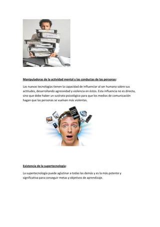 Manipuladoras de la actividad mental y las conductas de las personas:

Las nuevas tecnologías tienen la capacidad de influenciar al ser humano sobre sus
actitudes, desarrollando agresividad y violencia en éstos. Esta influencia no es directa,
sino que debe haber un sustrato psicológico para que los medios de comunicación
hagan que las personas se vuelvan más violentas.




Existencia de la supertecnología:

La supertecnología puede aglutinar a todas las demás y es la más potente y
significativa para conseguir metas y objetivos de aprendizaje.
 