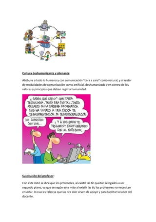 Cultura deshumanizante y alienante:

Atribuye a todo lo humano y con comunicación “cara a cara” como natural, y al resto
de modalidades de comunicación como artificial, deshumanizada y en contra de los
valores y principios que deben regir la humanidad.




Sustitución del profesor:

Con este mito se dice que los profesores, al existir las tic quedan relegados a un
segundo plano, ya que se según este mito al existir las tic los profesores no necesitan
enseñar, lo cual es falso ya que las tics solo sirven de apoyo y para facilitar la labor del
docente.
 