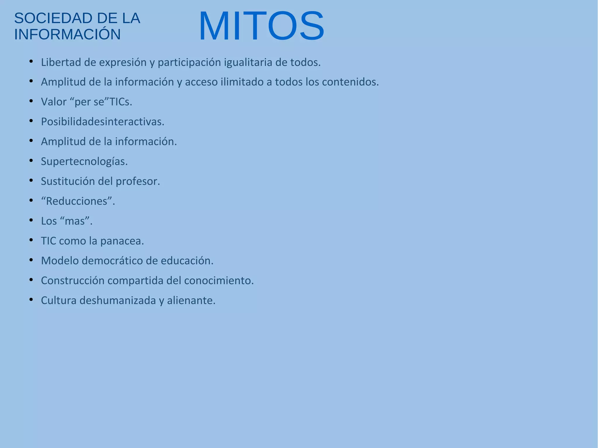 SOCIEDAD DE LA
INFORMACIÓN
●
Libertad de expresión y participación igualitaria de todos.
●
Amplitud de la información y acceso ilimitado a todos los contenidos.
●
Valor “per se”TICs.
●
Posibilidadesinteractivas.
●
Amplitud de la información.
●
Supertecnologías.
●
Sustitución del profesor.
●
“Reducciones”.
●
Los “mas”.
●
TIC como la panacea.
●
Modelo democrático de educación.
●
Construcción compartida del conocimiento.
●
Cultura deshumanizada y alienante.
MITOS
 
