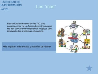 Los “mas”
-SOCIEDAD DE
LA INFORMACIÓN
-MITOS
Más impacto, más efectivo y más fácil de retener
Llena el planteamiento de las TIC y es
consecuencia de un fuerte determinismo que
las han puesto como elementos mágicos que
resolverán los problemas educativos.
 