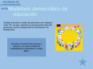Facilita el acceso a todas las personas con respecto
A las TIC, ya que, permite la comunicación entre las
personas y pone a disposición la información sin
limitaciones
Modelado democrático de
educación
-SOCIEDAD DE
LA INFORMACIÓN
-MITOS
No todo el mundo tiene acceso a
internet y no todos tendrán la
posibilidad de conectarse a medio
plazo.
 