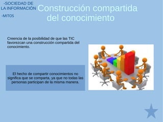 Construcción compartida
del conocimiento
-SOCIEDAD DE
LA INFORMACIÓN
-MITOS
Creencia de la posibilidad de que las TIC
favorezcan una construcción compartida del
conocimiento.
El hecho de compartir conocimientos no
significa que se comparta, ya que no todas las
personas participan de la misma manera.
 