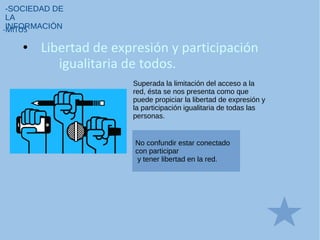 • Libertad de expresión y participación
igualitaria de todos.
-SOCIEDAD DE
LA
INFORMACIÓN-MITOS
Superada la limitación del acceso a la
red, ésta se nos presenta como que
puede propiciar la libertad de expresión y
la participación igualitaria de todas las
personas.
No confundir estar conectado
con participar
y tener libertad en la red.
 