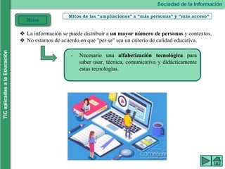 Mitos de las “ampliaciones” a “más personas” y “más acceso”
- Necesario una alfabetización tecnológica para
saber usar, técnica, comunicativa y didácticamente
estas tecnologías.
Sociedad de la Información
TIC
aplicadas
a
la
Educación
Mitos
❖ La información se puede distribuir a un mayor número de personas y contextos.
❖ No estamos de acuerdo en que "per se" sea un criterio de calidad educativa.
 