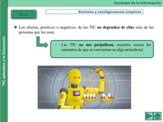 Neutrales y axiológicamente asépticas
- Las TIC no nos perjudican, nosotros somos las
causantes de que se conviertan en algo perjudicial.
Sociedad de la Información
TIC
aplicadas
a
la
Educación
Mitos
❖ Los efectos, positivos o negativos, de las TIC no dependen de ellas sino de las
personas que las usan.
 