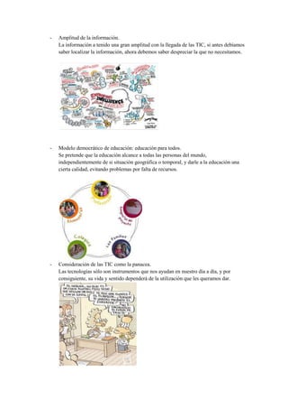 -   Amplitud de la información.
    La información a tenido una gran amplitud con la llegada de las TIC, si antes debíamos
    saber localizar la información, ahora debemos saber despreciar la que no necesitamos.




-   Modelo democrático de educación: educación para todos.
    Se pretende que la educación alcance a todas las personas del mundo,
    independientemente de si situación geográfica o temporal, y darle a la educación una
    cierta calidad, evitando problemas por falta de recursos.




-   Consideración de las TIC como la panacea.
    Las tecnologías sólo son instrumentos que nos ayudan en nuestro día a día, y por
    consiguiente, su vida y sentido dependerá de la utilización que les queramos dar.
 