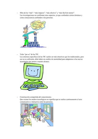 -   Mito de los “más”: “más impacto”, “más efectivo” y “más fácil de retener”.
    Las investigaciones no confirman estos aspectos, ya que confunden ciertos términos y
    como consecuencia confunden a las personas.




-   Valor “per se” de las TIC.
    Los entornos específicos de las TIC suelen ser más atractivos que los tradicionales, pero
    eso no es suficiente, debe haber un cambio de mentalidad para adaptarnos a las nuevas
    tecnologías que ponen a nuestro alcance.




-   Construcción compartida del conocimiento.
    Que existan los medios tecnológicos no significa que se realiza continuamente el acto
    comunicativo e interactivo entre las personas.
 