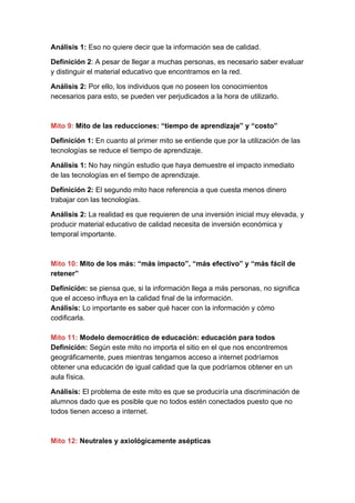 Análisis 1:​ Eso no quiere decir que la información sea de calidad.
Definición 2​: A pesar de llegar a muchas personas, es necesario saber evaluar
y distinguir el material educativo que encontramos en la red.
Análisis 2:​ Por ello, los individuos que no poseen los conocimientos
necesarios para esto, se pueden ver perjudicados a la hora de utilizarlo.
Mito 9:​ Mito de las reducciones: “tiempo de aprendizaje” y “costo”
Definición 1:​ En cuanto al primer mito se entiende que por la utilización de las
tecnologías se reduce el tiempo de aprendizaje.
Análisis 1:​ No hay ningún estudio que haya demuestre el impacto inmediato
de las tecnologías en el tiempo de aprendizaje.
Definición 2:​ El segundo mito hace referencia a que cuesta menos dinero
trabajar con las tecnologías.
Análisis 2:​ La realidad es que requieren de una inversión inicial muy elevada, y
producir material educativo de calidad necesita de inversión económica y
temporal importante.
Mito 10:​ Mito de los más: “más impacto”, “más efectivo” y “más fácil de
retener”
Definición: ​se piensa que, si la información llega a más personas, no significa
que el acceso influya en la calidad final de la información.
Análisis: ​Lo importante es saber qué hacer con la información y cómo
codificarla.
Mito 11:​ Modelo democrático de educación: educación para todos
Definición:​ Según este mito no importa el sitio en el que nos encontremos
geográficamente, pues mientras tengamos acceso a internet podríamos
obtener una educación de igual calidad que la que podríamos obtener en un
aula física.
Análisis: ​El problema de este mito es que se produciría una discriminación de
alumnos dado que es posible que no todos estén conectados puesto que no
todos tienen acceso a internet.
Mito 12:​ Neutrales y axiológicamente asépticas
 