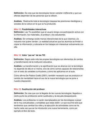 Definición:​ Se cree que las tecnologías tienen carácter indiferente y que sus
efectos dependen de las personas que la utilicen.
Análisis:​ Realmente toda la tecnología traspasa las posiciones ideológicas y
sociales de la cultura en la que se ha producido.
Mito 13:​ Posibilidades interactivas
Definición: ​Las Tic posibilitan que el usuario tenga una participación activa con
la información, los materiales, el profesor y los estudiantes.
Análisis:​ Sin embargo existe menos interactividad de la que creemos y la
industria nos quiere vender. La realidad actual es que los alumnos se limitan a
copiar la información y colocarla en los trabajos sin interactuar activamente con
ella.
Mito 14:​ Valor “per-se” de las TIC
Definición:​ Según este mito las propias tecnologías son elementos de cambio
y transformación de la institución educativa.
Análisis:​ La transformación y la significación que se alcance con la tecnología
no depende de ella en sí misma, sino de cómo somos capaces de relacionarlas
con el resto de variables curriculares y cómo las aplicamos en el aula.
Como afirma De Pablos Coello (2001), también necesario que se produzca un
cambio de mentalidad hacia el uso de la nueva tecnología que se pone a
nuestra disposición.
Mito 15:​ Sustitución del profesor
Definición: ​Se cree que con la llegada de las nuevas tecnologías, llegados a
cierto punto los profesores serán sustituidos y la escuela desaparecerá.
Análisis:​ Los profesores no serán reemplazados por las tecnologías a pesar
de lo muy actualizadas y completas que estas estén. Lo que ocurrirá será que
tendremos que cambiar los roles y la ejecución de actividades como se ha
hecho cada vez que se ha introducido una nueva herramienta, como por
ejemplo el libro de texto.
 