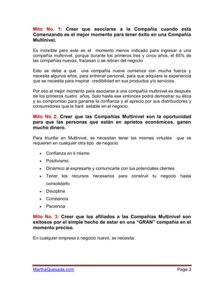 Mito No. 1: Creer que asociarse a la Compañía cuando esta
Comenzando es el mejor momento para tener éxito en una Compañía
Multinivel.

Es increíble pero este es el momento menos indicado para ingresar a una
compañía multinivel, porque durante los primeros tres y cinco años, el 85% de
las compañías nuevas, fracasan o se retiran del negocio

Esto se debe a que una compañía nueva comienza con mucha fuerza y
necesita algunos años, para entrenar personal, para que adquiera la experiencia
que se necesita para inspirar credibilidad en sus productos y/o servicios.

Por eso el mejor momento para asociarse a una compañía multinivel es después
de los primeros cuatro años. Solo hasta ese entonces podrá demostrar su ética
y su compromiso para ganarse la confianza y el aprecio por sus distribuidores y
consumidores que la hará estable en el negocio.

Mito No 2: Creer que las Compañías Multinivel son la oportunidad
para que las personas que están en aprietos económicos, ganen
mucho dinero.

Para triunfar en Multinivel, se necesitan tener las mismas virtudes        que se
requieren en cualquier otra tipo de negocio:

      Confianza en ti mismo
      Positivismo.
      Dinámico al expresarte y comunicarte con tus potenciales clientes
      Tener los recursos necesarios para construir tu negocio hasta
       consolidarlo
      Disciplina
      Constancia
      Paciencia

Mito No. 3: Creer que los afiliados a las Compañías Multinivel son
exitosos por el simple hecho de estar en una “GRAN” compañía en el
momento preciso.

En cualquier empresa o negocio nuevo, se necesita:




MarthaQuesada.com                                                          Page 3
 
