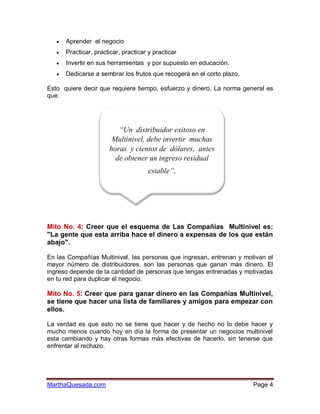    Aprender el negocio
      Practicar, practicar, practicar y practicar
      Invertir en sus herramientas y por supuesto en educación.
      Dedicarse a sembrar los frutos que recogerá en el corto plazo.

Esto quiere decir que requiere tiempo, esfuerzo y dinero. La norma general es
que:




                          “Un distribuidor exitoso en
                        Multinivel, debe invertir muchas
                       horas y cientos de dólares, antes
                         de obtener un ingreso residual
                                    estable”.




Mito No. 4: Creer que el esquema de Las Compañías Multinivel es:
"La gente que esta arriba hace el dinero a expensas de los que están
abajo".

En las Compañías Multinivel, las personas que ingresan, entrenan y motivan el
mayor número de distribuidores, son las personas que ganan más dinero. El
ingreso depende de la cantidad de personas que tengas entrenadas y motivadas
en tu red para duplicar el negocio.

Mito No. 5: Creer que para ganar dinero en las Compañías Multinivel,
se tiene que hacer una lista de familiares y amigos para empezar con
ellos.

La verdad es que esto no se tiene que hacer y de hecho no lo debe hacer y
mucho menos cuando hoy en día la forma de presentar un negocios multinivel
esta cambiando y hay otras formas más efectivas de hacerlo, sin tenerse que
enfrentar al rechazo.




MarthaQuesada.com                                                       Page 4
 