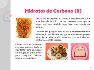 Hidratos de Carbono (II)
                     VERDADE: No período da noite, o metabolismo sofre
                     uma leve diminuição, por isso recomenda-se que o
                     jantar seja uma refeição mais leve, em relação ao
                     almoço.
                     Contudo, em qualquer hora do dia, é necessário ter uma
                     alimentação equilibrada, em que inclua todos os grupos
                     alimentares, não sendo importante a restrição de
                     nenhum nutriente especial.
É importante, sim, evitar os
excessos durante todo o
dia, tanto para contribuir
na redução de peso, como
para    adquirir    hábitos
alimentares saudáveis.



                                                                              10
 