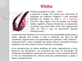 Vinho
                     O Vinho é prejudicial à saúde – FALSO
                     A polémica é antiga, mas parece que, finalmente, os
                     estudiosos do problema chegaram a uma conclusão
                     definitiva em relação ao vinho. E ela é favorável.
                     VERDADE: Após alguns anos de estudos nos Estados
                     Unidos, Inglaterra, França e Dinamarca, os especialistas
                     concluíram que quem bebe vinho tinto regularmente
                     reduz em 35% o risco de desenvolver doenças
                     cardiovasculares.
A cada momento descobre-se no vinho uma nova propriedade positiva para a
saúde. Segundo esse estudo, o vinho é composto por cerca de 400
substâncias, algumas delas com capacidade para aumentar o HDL colesterol -
"colesterol bom", evitar a oxidação das células, reduzir a formação de placas
de gordura nas veias, dilatar os vasos e melhorar a circulação.
Já se descobriu que os efeitos benéficos do vinho, especialmente o tinto,
devem-se aos flavonóides e ao resveratrol das uvas. Os flavonóides são
substâncias antioxidantes conhecidas por aumentar o HDL colesterol diminuir
o risco de entupimento das artérias coronárias (aterosclerose) e ajudar a
baixar a pressão arterial.                                                      11
 