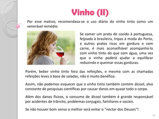 Vinho (II)
 Por esse motivo, recomendava-se o uso diário do vinho tinto como um
 venerável remédio.
                                Se comer um prato de cozido à portuguesa,
                                feijoada à brasileira, tripas à moda do Porto,
                                e outros pratos ricos em gordura e com
                                carne, é mais aconselhável acompanhá-lo
                                com vinho tinto do que com água, uma vez
                                que o vinho poderá ajudar a equilibrar
                                reduzindo e queimar essas gorduras.

Porém, beber vinho tinto fora das refeições, e mesmo com as chamadas
refeições leves à base de saladas, não é muito benéfico.
Assim, não podemos esquecer que o vinho tinto também contém álcool, alvo
constante de pesquisas científicas por causar danos em quase todo o corpo.
Além dos danos físicos, o consumo de álcool também é grande responsável
por acidentes de trânsito, problemas conjugais, familiares e sociais.
Se não houver bom senso o melhor será evitar o “nectar dos Deuses”!
                                                                             12
 