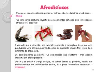 Afrodisíacos
Chocolate, ovo de codorniz, pimenta, ostras… são verdadeiros afrodisíacos. -
FALSO
“Se tem como costume investir nesses alimentos achando que têm poderes
afrodisíacos, esqueça.”




É verdade que a pimenta, por exemplo, aumenta a pulsação e induz ao suor,
produzindo uma sensação parecida com a da excitação sexual. Mas isso é bem
diferente de provocá-la.
Os pesquisadores garantem: “Os afrodisíacos não existem! - mas podem
induzir a um efeito placebo.“
Ou seja, se existir a crença de que, ao comer ostras ou pimenta, haverá um
melhoramento no desempenho sexual, isso pode realmente acontecer. -
VERDADE
                                                                           13
 