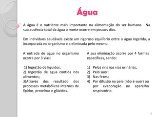 Água
A água é o nutriente mais importante na alimentação do ser humano. Na
sua ausência total da água a morte ocorre em poucos dias.

Em indivíduos saudáveis existe um rigoroso equilíbrio entre a água ingerida, a
incorporada no organismo e a eliminada pelo mesmo.

A entrada de água no organismo         A sua eliminação ocorre por 4 formas
ocorre por 3 vias:                     específicas, sendo:

 1) Ingestão de líquidos;              1)   Pelos rins nas vias urinárias;
2) Ingestão de água contida nos        2)   Pelo suor;
alimentos;                             3)   Nas fezes;
3)Através dos resultado dos            4)   Por difusão na pele (não é suor) ou
processos metabólicos internos de           por evaporação no aparelho
lípidos, proteínas e glúcidos.              respiratório.




                                                                                  15
 