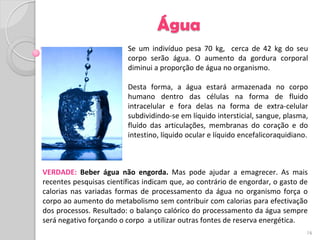 Água
                         Se um indivíduo pesa 70 kg, cerca de 42 kg do seu
                         corpo serão água. O aumento da gordura corporal
                         diminui a proporção de água no organismo.

                         Desta forma, a água estará armazenada no corpo
                         humano dentro das células na forma de fluido
                         intracelular e fora delas na forma de extra-celular
                         subdividindo-se em líquido intersticial, sangue, plasma,
                         fluído das articulações, membranas do coração e do
                         intestino, líquido ocular e líquido encefalicoraquidiano.



VERDADE: Beber água não engorda. Mas pode ajudar a emagrecer. As mais
recentes pesquisas científicas indicam que, ao contrário de engordar, o gasto de
calorias nas variadas formas de processamento da água no organismo força o
corpo ao aumento do metabolismo sem contribuir com calorias para efectivação
dos processos. Resultado: o balanço calórico do processamento da água sempre
será negativo forçando o corpo a utilizar outras fontes de reserva energética.
                                                                                 16
 