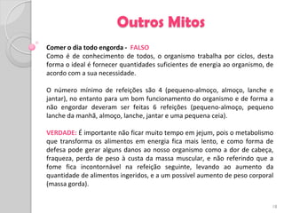 Outros Mitos
Comer o dia todo engorda - FALSO
Como é de conhecimento de todos, o organismo trabalha por ciclos, desta
forma o ideal é fornecer quantidades suficientes de energia ao organismo, de
acordo com a sua necessidade.

O número mínimo de refeições são 4 (pequeno-almoço, almoço, lanche e
jantar), no entanto para um bom funcionamento do organismo e de forma a
não engordar deveram ser feitas 6 refeições (pequeno-almoço, pequeno
lanche da manhã, almoço, lanche, jantar e uma pequena ceia).

VERDADE: É importante não ficar muito tempo em jejum, pois o metabolismo
que transforma os alimentos em energia fica mais lento, e como forma de
defesa pode gerar alguns danos ao nosso organismo como a dor de cabeça,
fraqueza, perda de peso à custa da massa muscular, e não referindo que a
fome fica incontornável na refeição seguinte, levando ao aumento da
quantidade de alimentos ingeridos, e a um possível aumento de peso corporal
(massa gorda).


                                                                           18
 