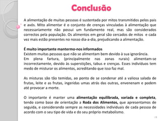 Conclusão
A alimentação de muitas pessoas é sustentada por mitos transmitidos pelos pais
e avós. Mito alimentar é o conjunto de crenças vinculadas à alimentação que
necessariamente não possui um fundamento real, mas são considerados
correctos pela população. Os alimentos em geral são cercados de mitos e cada
vez mais estão presentes no nosso dia-a-dia, prejudicando a alimentação.

É muito importante mantermo-nos informados
Existem muitas pessoas que não se alimentam bem devido à sua ignorância.
Em plena fartura, (principalmente nas zonas rurais) alimentam-se
incorrectamente, devido às superstições, tabus e crenças. Esses indivíduos tem
medo de misturar os alimentos, acreditando que isso faz mal.

As misturas são tão temidas, ao ponto de se condenar até a valiosa salada de
frutas, leite e as frutas, ingeridas umas atrás das outras, envenenam e podem
até provocar a morte.

O importante é manter uma alimentação equilibrada, variada e completa,
tendo como base de orientação a Roda dos Alimentos, que apresentamos de
seguida, e considerando sempre as necessidades individuais de cada pessoa de
acordo com o seu tipo de vida e do seu próprio metabolismo.
                                                                            19
 