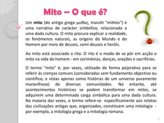 Mito – O que é?
Um mito (do antigo grego μυθος, translit "mithós") é
uma narrativa de carácter simbólico, relacionada a
uma dada cultura. O mito procura explicar a realidade,
os fenómenos naturais, as origens do Mundo e do
Homem por meio de deuses, semi-deuses e heróis.
Ao mito está associado o rito. O rito é o modo de se pôr em acção o
mito na vida do homem - em cerimónias, danças, orações e sacrifícios.
O termo "mito" é, por vezes, utilizado de forma pejorativa para se
referir às crenças comuns (consideradas sem fundamento objectivo ou
científico, e vistas apenas como histórias de um universo puramente
maravilhoso) de diversas comunidades. No entanto, até
acontecimentos históricos se podem transformar em mitos, se
adquirem uma determinada carga simbólica para uma dada cultura.
Na maioria das vezes, o termo refere-se especificamente aos relatos
das civilizações antigas que, organizados, constituem uma mitologia -
por exemplo, a mitologia grega e a mitologia romana.
                                                                        2
 